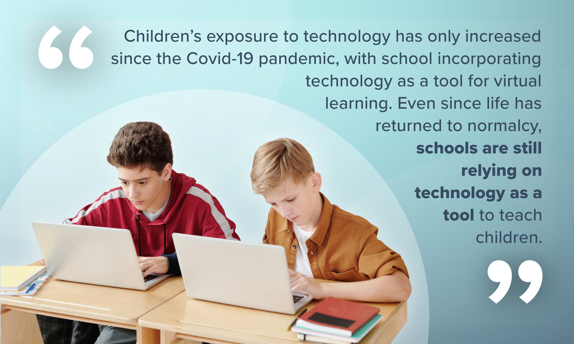 An image depicting two boys at a desk, their eyes fixed on laptops in front of them, accompanied by the quote: "Children's exposure to technology has only increased since the Covid-19 pandemic, with schools adopting digital platforms as a tool for virtual learning. Even as life has returned to normalcy, schools are still relying on technology to teach children."